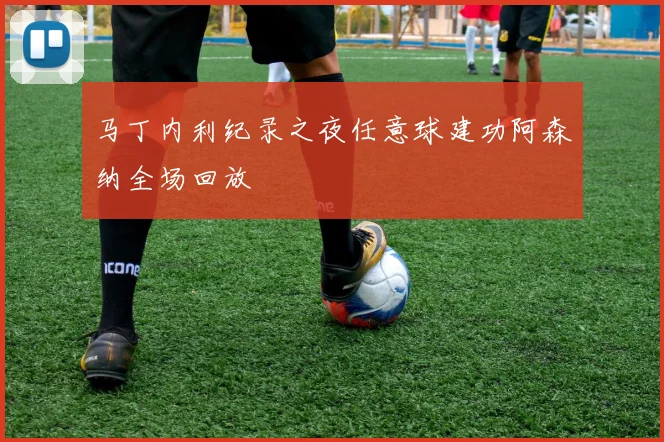 马丁内利纪录之夜任意球建功阿森纳全场回放