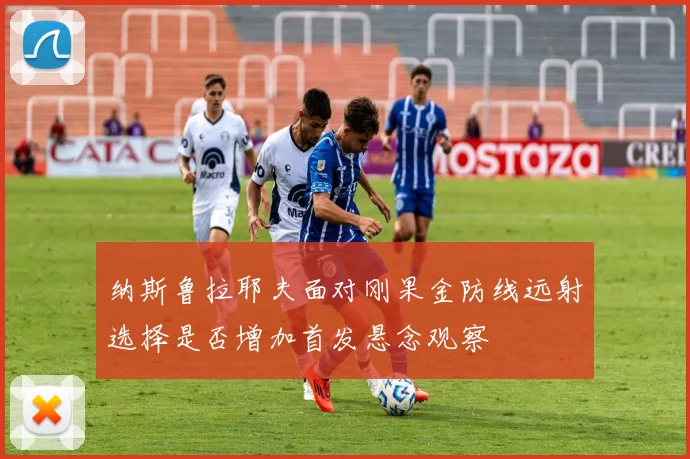 纳斯鲁拉耶夫面对刚果金防线远射选择是否增加首发悬念观察