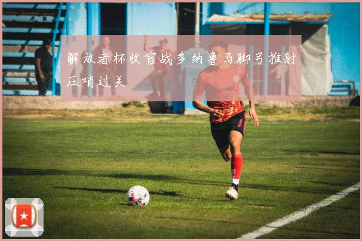 解放者杯收官战多纳鲁马脚弓推射压哨过关