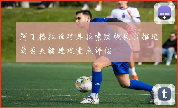阿丁格拉面对库拉索防线反击推进是否关键进攻重点评估