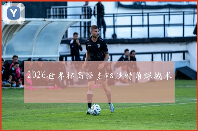 2026世界杯乌拉圭vs沙特角球战术