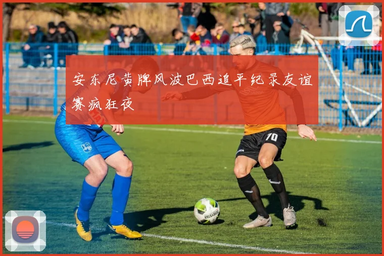 安东尼黄牌风波巴西追平纪录友谊赛疯狂夜