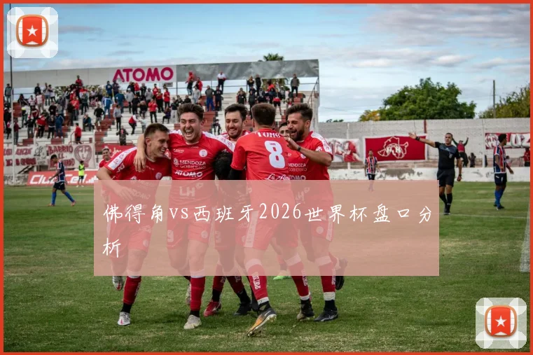 佛得角vs西班牙2026世界杯盘口分析