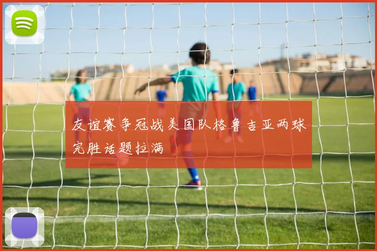 友谊赛争冠战美国队格鲁吉亚两球完胜话题拉满