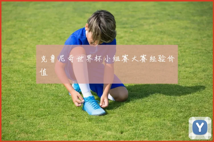 克鲁尼奇世界杯小组赛大赛经验价值