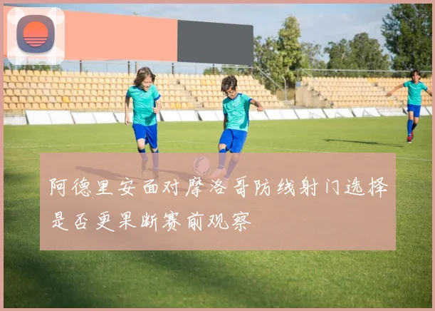 阿德里安面对摩洛哥防线射门选择是否更果断赛前观察