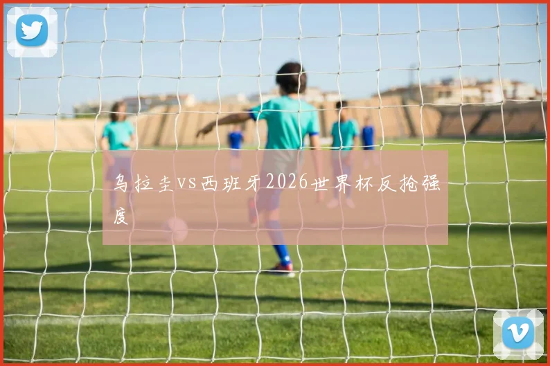 乌拉圭vs西班牙2026世界杯反抢强度