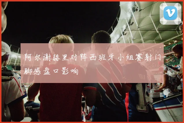 阿尔谢赫里对阵西班牙小组赛射门脚感盘口影响