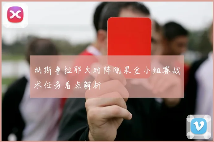 纳斯鲁拉耶夫对阵刚果金小组赛战术任务看点解析