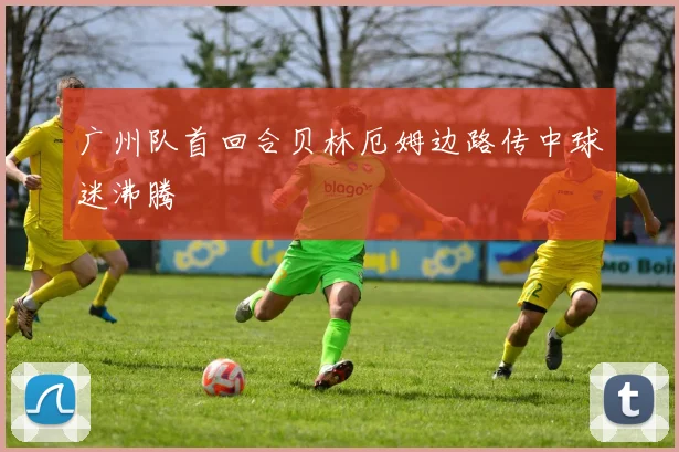 广州队首回合贝林厄姆边路传中球迷沸腾