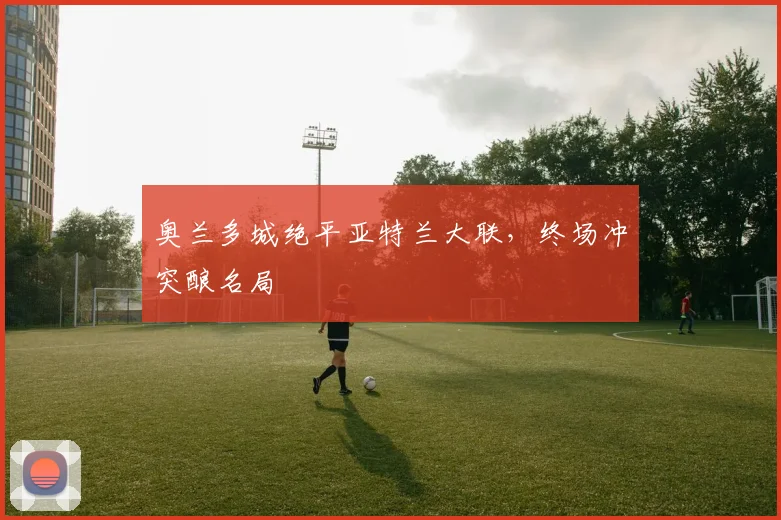 奥兰多城绝平亚特兰大联,终场冲突酿名局