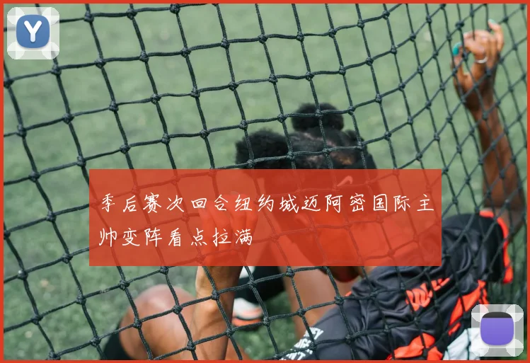 季后赛次回合纽约城迈阿密国际主帅变阵看点拉满