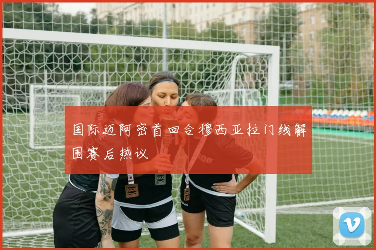 国际迈阿密首回合穆西亚拉门线解围赛后热议