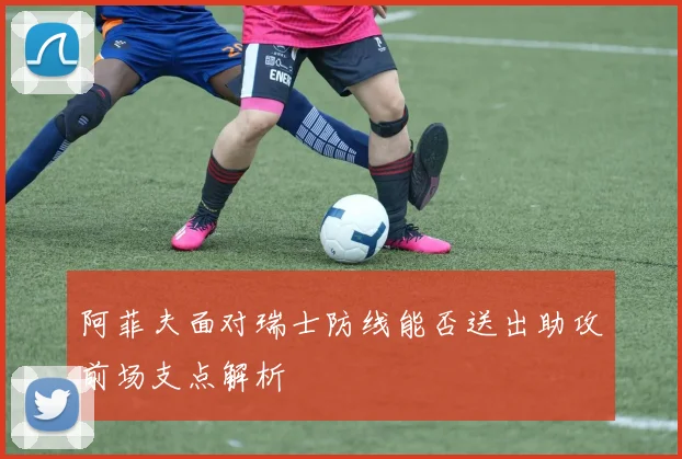 阿菲夫面对瑞士防线能否送出助攻前场支点解析