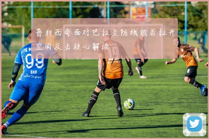 普利西奇面对巴拉圭防线能否拉开空间反击核心解读