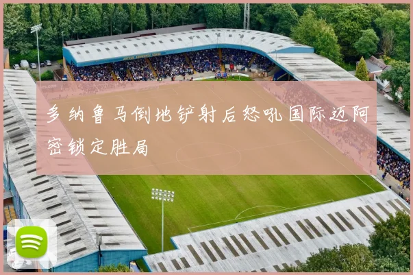 多纳鲁马倒地铲射后怒吼国际迈阿密锁定胜局