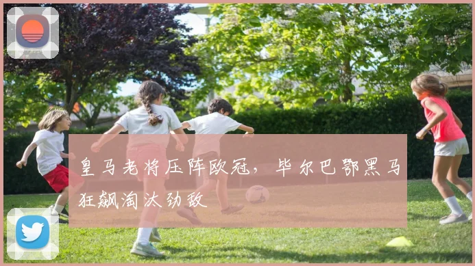 皇马老将压阵欧冠，毕尔巴鄂黑马狂飙淘汰劲敌