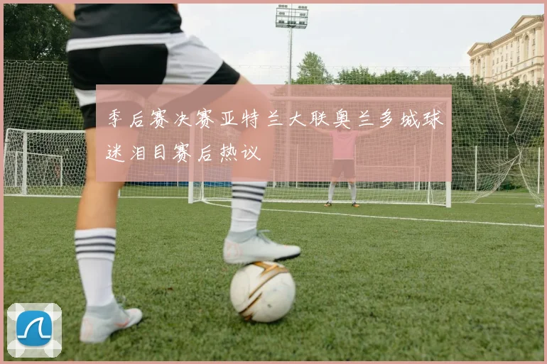季后赛决赛亚特兰大联奥兰多城球迷泪目赛后热议