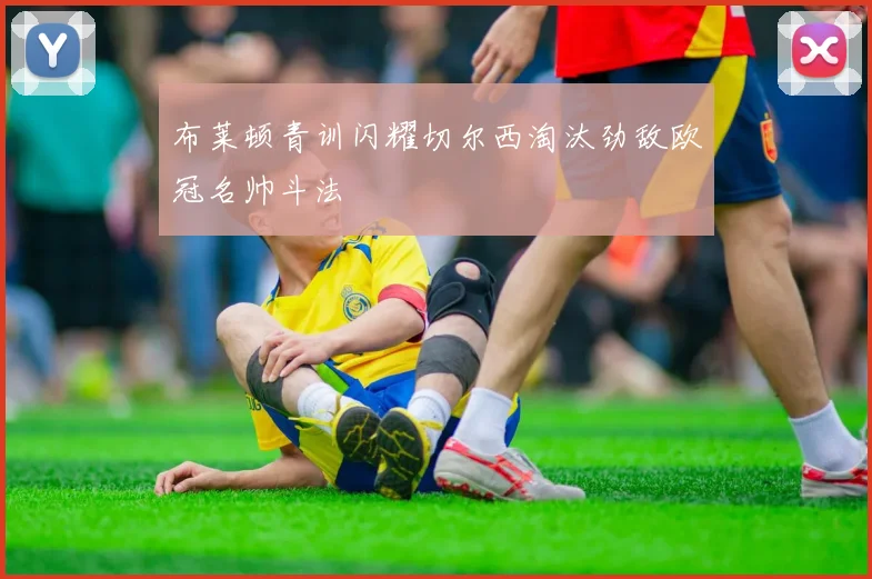 布莱顿青训闪耀切尔西淘汰劲敌欧冠名帅斗法