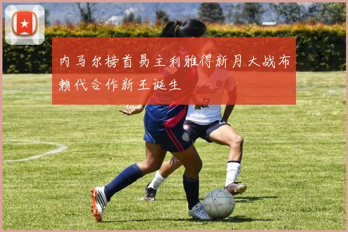 内马尔榜首易主利雅得新月大战布赖代合作新王诞生
