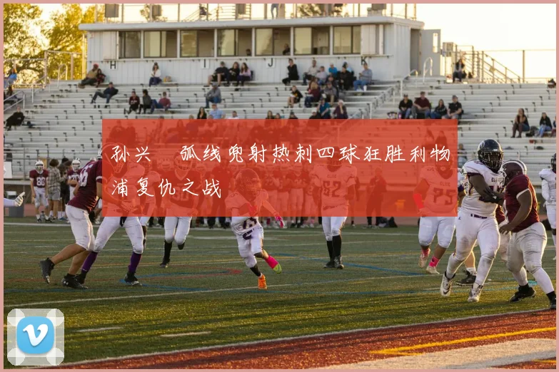 孙兴慜弧线兜射热刺四球狂胜利物浦复仇之战