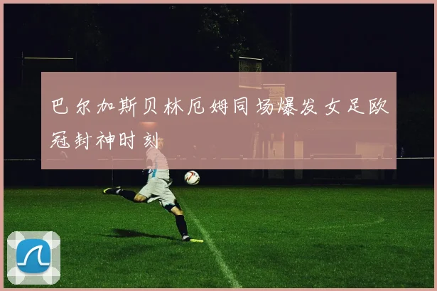 巴尔加斯贝林厄姆同场爆发女足欧冠封神时刻