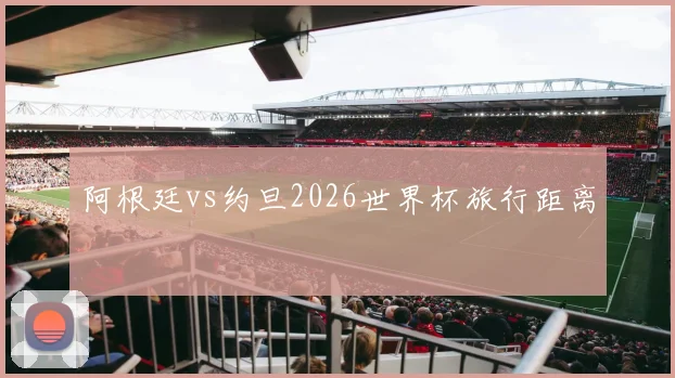 阿根廷vs约旦2026世界杯旅行距离