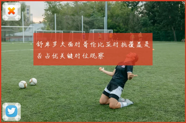 舒库罗夫面对哥伦比亚对抗覆盖是否占优关键对位观察