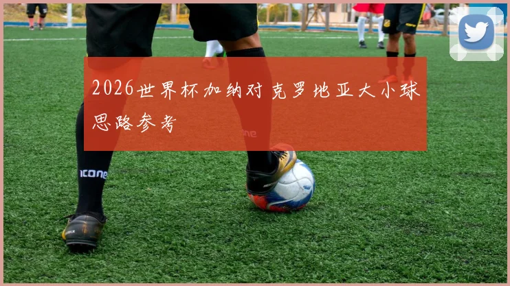 2026世界杯加纳对克罗地亚大小球思路参考
