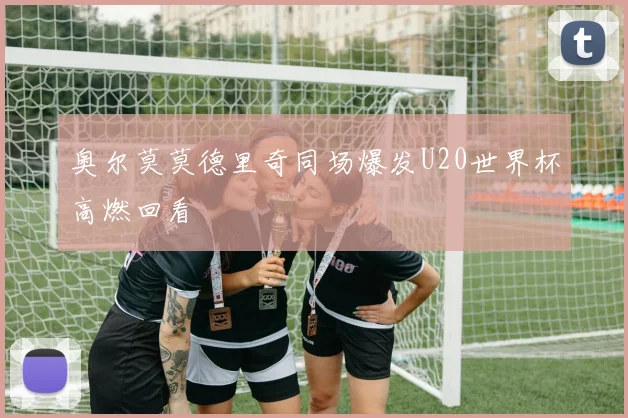 奥尔莫莫德里奇同场爆发U20世界杯高燃回看