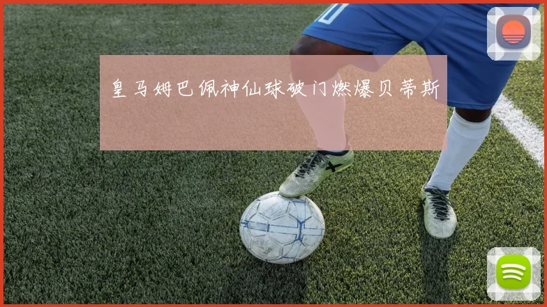 皇马姆巴佩神仙球破门燃爆贝蒂斯