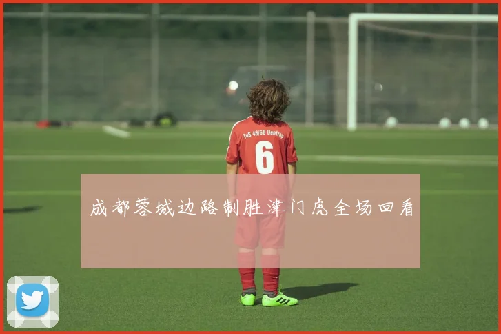 成都蓉城边路制胜津门虎全场回看