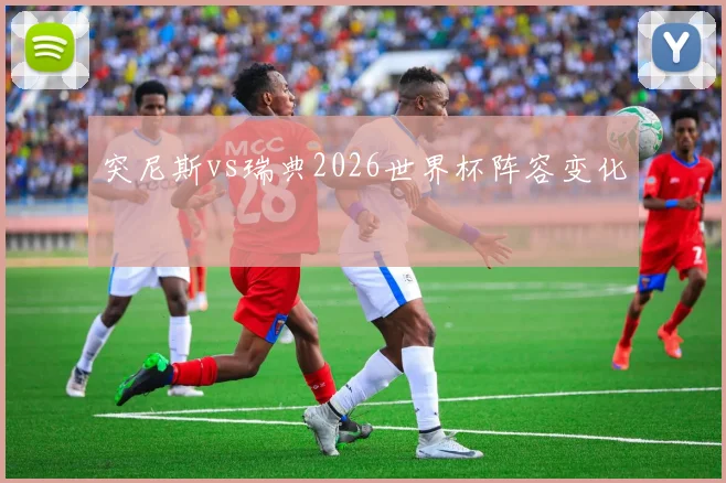 突尼斯vs瑞典2026世界杯阵容变化