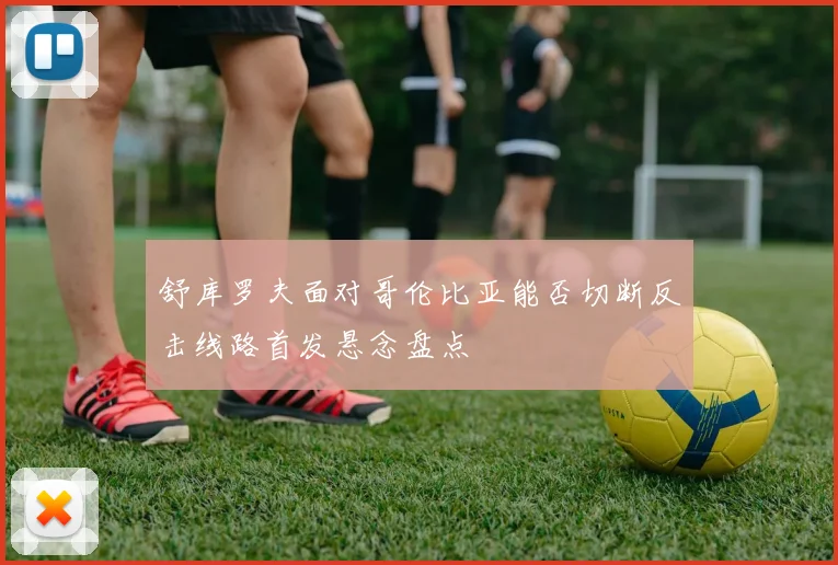 舒库罗夫面对哥伦比亚能否切断反击线路首发悬念盘点