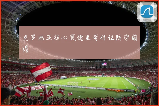 克罗地亚核心莫德里奇对位防守前瞻