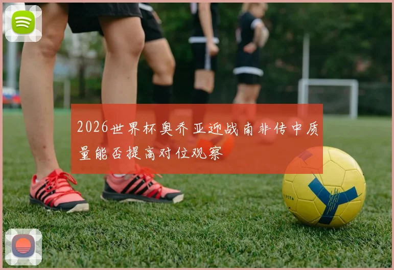 2026世界杯奥乔亚迎战南非传中质量能否提高对位观察