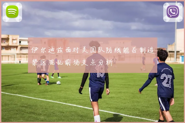 伊尔迪兹面对美国队防线能否制造禁区混乱前场支点分析