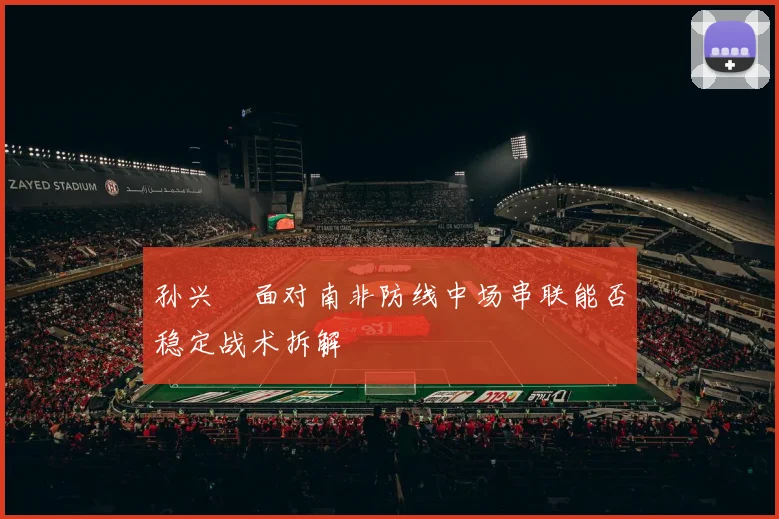 孙兴慜面对南非防线中场串联能否稳定战术拆解