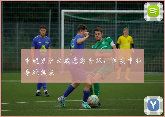 中超京沪大战悬念升级，国安申花争冠焦点