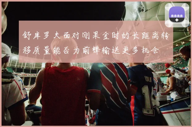 舒库罗夫面对刚果金时的长距离转移质量能否为前锋输送更多机会