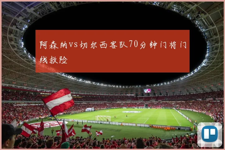 阿森纳vs切尔西客队70分钟门将门线救险