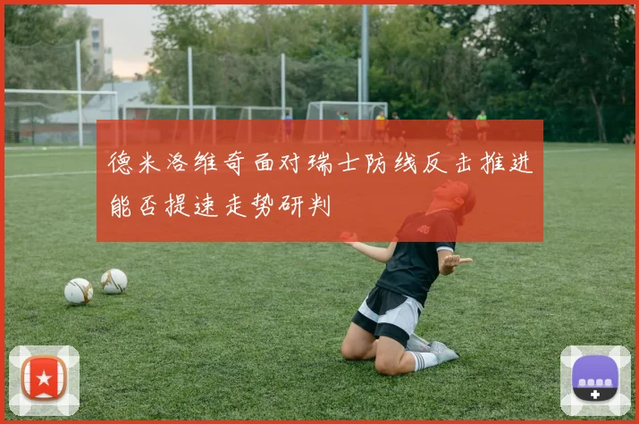 德米洛维奇面对瑞士防线反击推进能否提速走势研判