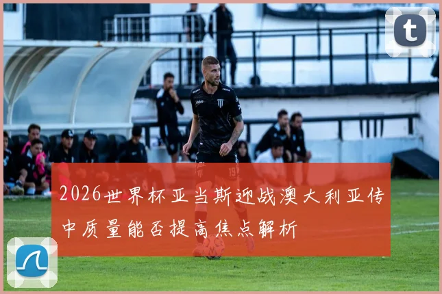 2026世界杯亚当斯迎战澳大利亚传中质量能否提高焦点解析