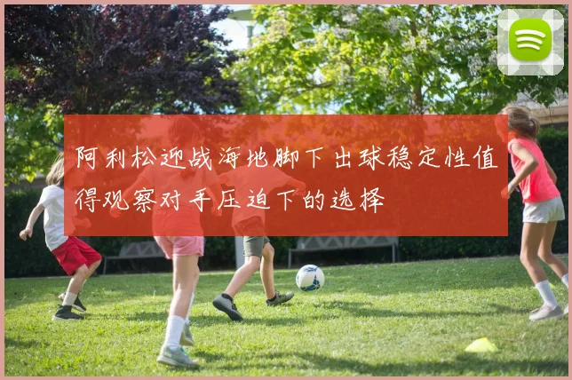 阿利松迎战海地脚下出球稳定性值得观察对手压迫下的选择