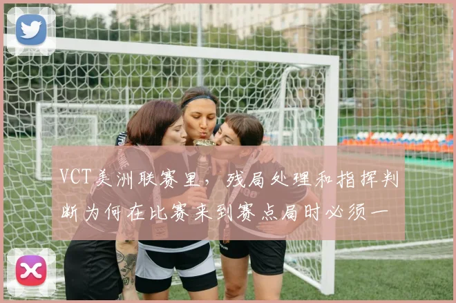 VCT美洲联赛里，残局处理和指挥判断为何在比赛来到赛点局时必须一起考虑