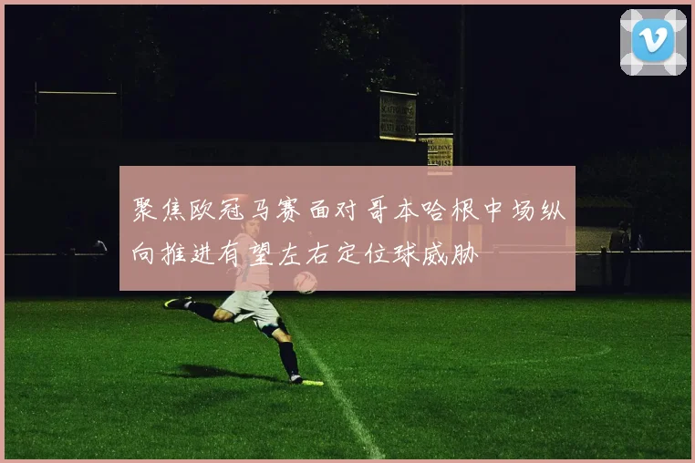 聚焦欧冠马赛面对哥本哈根中场纵向推进有望左右定位球威胁