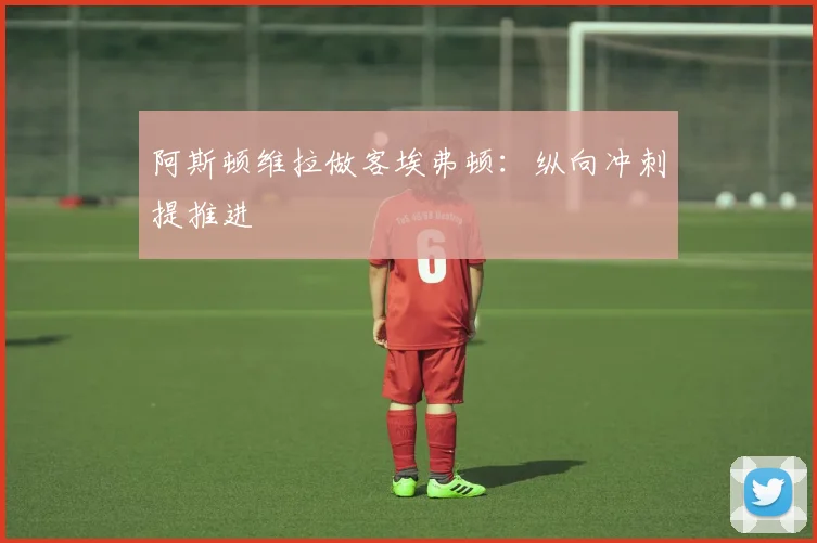 阿斯顿维拉做客埃弗顿：纵向冲刺提推进