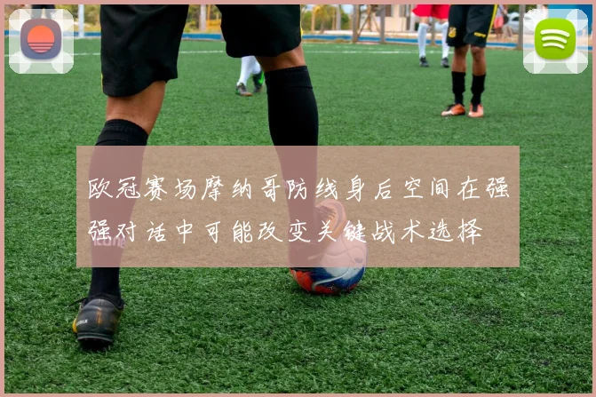 欧冠赛场摩纳哥防线身后空间在强强对话中可能改变关键战术选择
