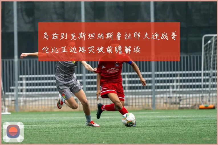 乌兹别克斯坦纳斯鲁拉耶夫迎战哥伦比亚边路突破前瞻解读