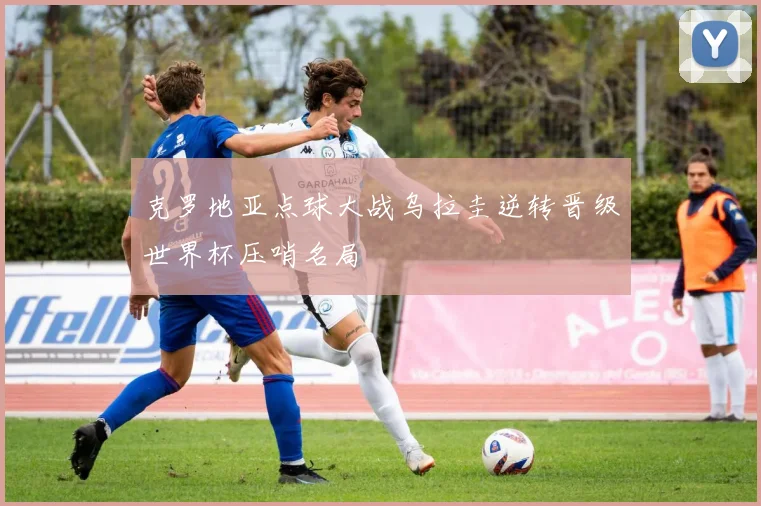 克罗地亚点球大战乌拉圭逆转晋级世界杯压哨名局